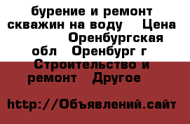 бурение и ремонт скважин на воду. › Цена ­ 1 500 - Оренбургская обл., Оренбург г. Строительство и ремонт » Другое   